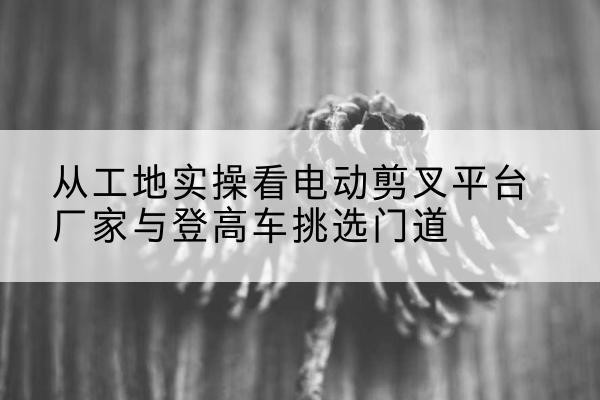黄陵电动剪叉升降平台厂家-从工地实操看电动剪叉平台厂家与登高车挑选门道