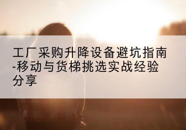 黄陵移动式升降机怎么选-工厂采购升降设备避坑指南-移动与货梯挑选实战经验分享