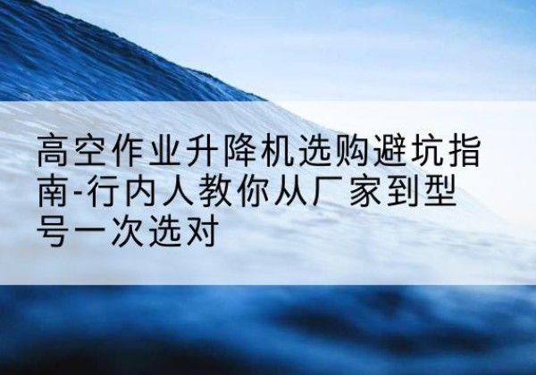 黄陵升降平台厂家-高空作业升降机选购避坑指南-行内人教你从厂家到型号一次选对