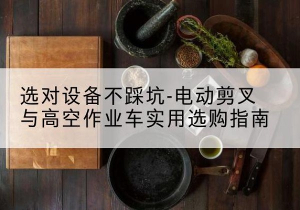 黄陵电动剪叉升降平台怎么选-选对设备不踩坑-电动剪叉与高空作业车实用选购指南