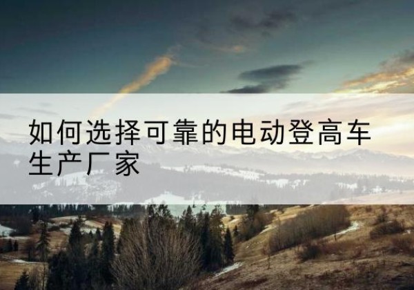 黄陵电动登高车厂家-如何选择可靠的电动登高车生产厂家