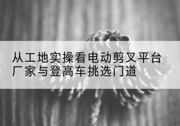 黄陵电动剪叉升降平台厂家-从工地实操看电动剪叉平台厂家与登高车挑选门道